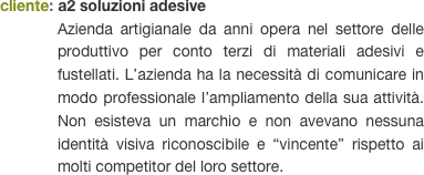 cliente: a2 soluzioni adesive
Azienda artigianale da anni opera nel settore delle produttivo per conto terzi di materiali adesivi e fustellati. L’azienda ha la necessità di comunicare in modo professionale l’ampliamento della sua attività. Non esisteva un marchio e non avevano nessuna identità visiva riconoscibile e “vincente” rispetto ai molti competitor del loro settore.