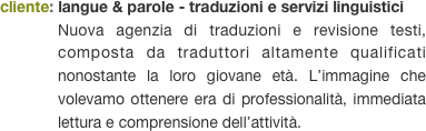 cliente: langue & parole - traduzioni e servizi linguistici
Nuova agenzia di traduzioni e revisione testi, composta da traduttori altamente qualificati nonostante la loro giovane età. L’immagine che volevamo ottenere era di professionalità, immediata lettura e comprensione dell’attività.