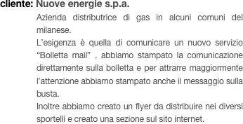 cliente: Nuove energie s.p.a.
Azienda distributrice di gas in alcuni comuni del milanese. 
L’esigenza è quella di comunicare un nuovo servizio “Bolletta mail” , abbiamo stampato la comunicazione direttamente sulla bolletta e per attrarre maggiormente l’attenzione abbiamo stampato anche il messaggio sulla busta. 
Inoltre abbiamo creato un flyer da distribuire nei diversi sportelli e creato una sezione sul sito internet.